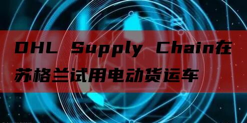 DHL Supply Chain在苏格兰试用电动货运车