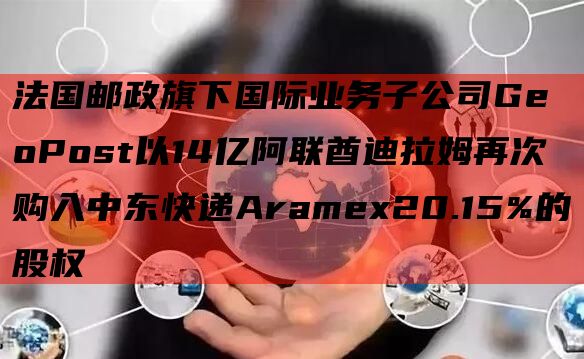 法国邮政旗下国际业务子公司GeoPost以14亿阿联酋迪拉姆再次购入中东快递Aramex20.15%的股权