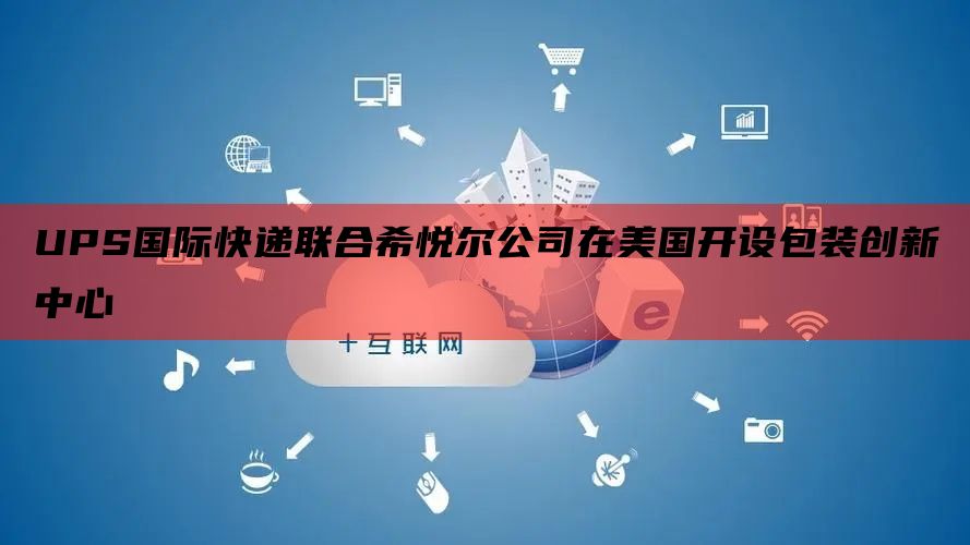 UPS国际快递联合希悦尔公司在美国开设包装创新中心