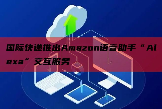 国际快递推出Amazon语音助手“Alexa”交互服务