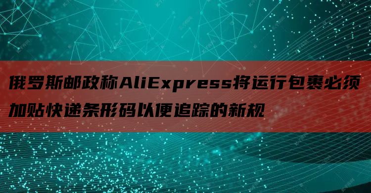 俄罗斯邮政称AliExpress将运行包裹必须加贴快递条形码