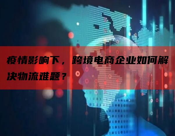 疫情影响下，跨境电商企业如何解决物流难题？