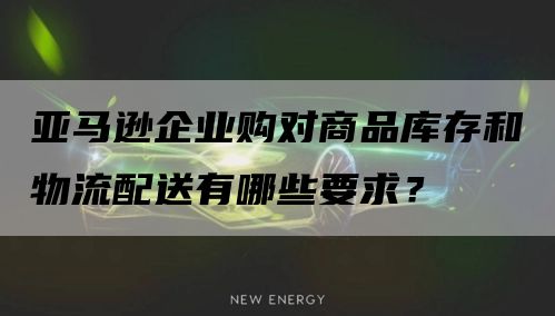 亚马逊企业购对商品库存和物流配送有哪些要求？