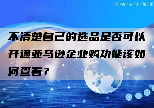 不清楚自己的选品是否可以开通亚马逊企业购功能该如何查看？