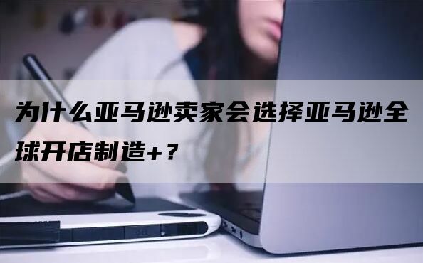 为什么亚马逊卖家会选择亚马逊全球开店制造+？