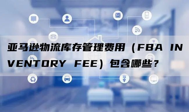 亚马逊物流库存管理费用（FBA INVENTORY FEE）包含哪些？