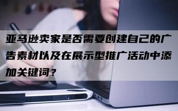 亚马逊卖家是否需要创建自己的广告素材以及在展示型推广活动中添加关键词？