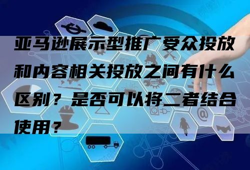 亚马逊展示型推广受众投放和内容相关投放之间有什么区别？是否可以将二者结合使用？