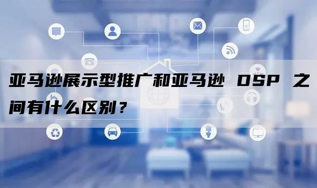 亚马逊展示型推广和亚马逊 DSP 之间有什么区别？