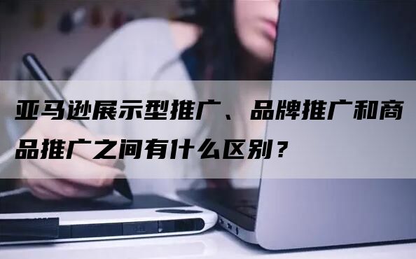 亚马逊展示型推广、品牌推广和商品推广之间有什么区别？