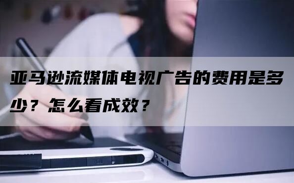 亚马逊流媒体电视广告的费用是多少？怎么看成效？