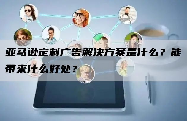 亚马逊定制广告解决方案是什么？能带来什么好处？