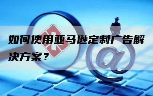 如何使用亚马逊定制广告解决方案？