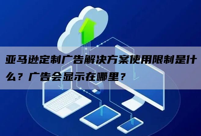 亚马逊定制广告解决方案使用限制是什么？广告会显示在哪里？