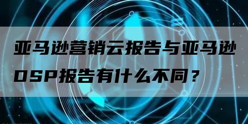 亚马逊营销云报告与亚马逊DSP报告有什么不同？