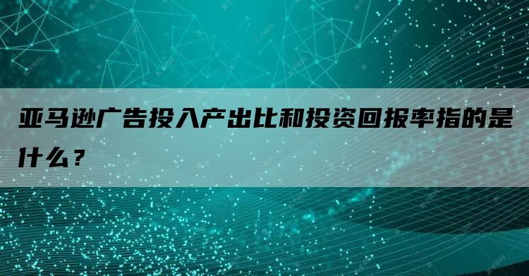 亚马逊广告投入产出比和投资回报率指的是什么？