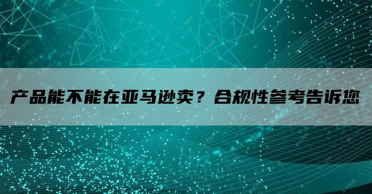 产品能不能在亚马逊卖？合规性参考告诉您