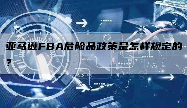 亚马逊FBA危险品政策是怎样规定的？