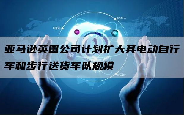 亚马逊英国公司计划扩大其电动自行车和步行送货车队规模