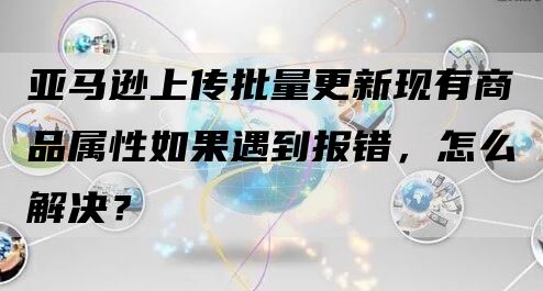 亚马逊上传批量更新现有商品属性如果遇到报错，怎么解决？