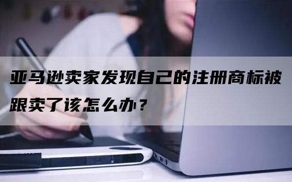 亚马逊卖家发现自己的注册商标被跟卖了该怎么办？