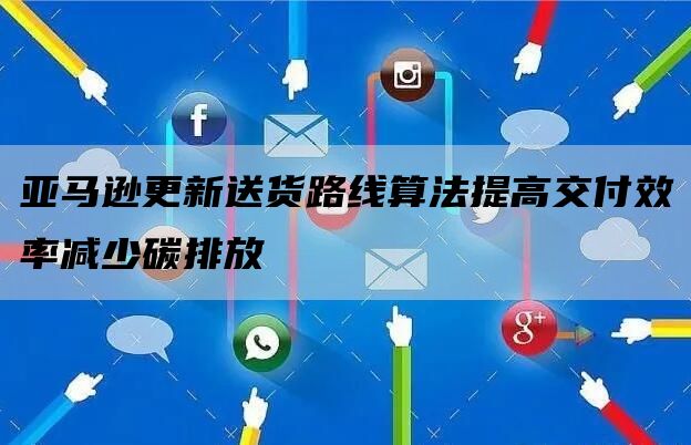 亚马逊更新送货路线算法提高交付效率减少碳排放