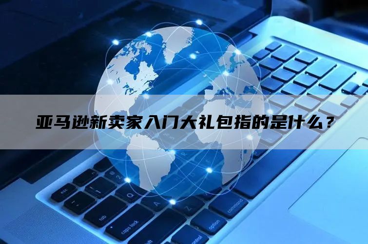 亚马逊新卖家入门大礼包指的是什么？