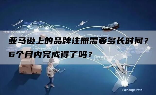 亚马逊上的品牌注册需要多长时间？6个月内完成得了吗？