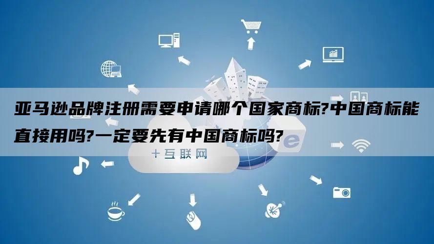 亚马逊品牌注册需要申请哪个国家商标?中国商标能直接用吗?一定要先有中国商标吗?
