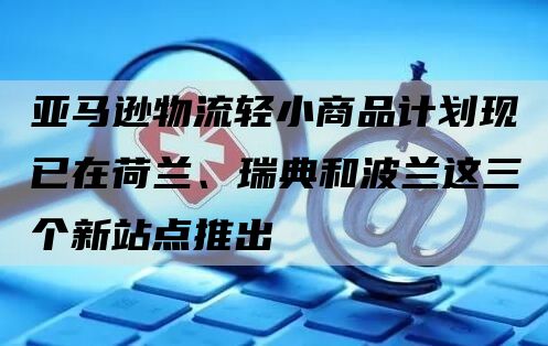 亚马逊物流轻小商品计划现已在荷兰、瑞典和波兰这三个新站点推出