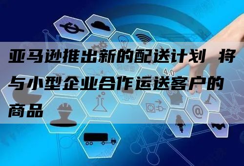 亚马逊推出新的配送计划 将与小型企业合作运送客户的商品