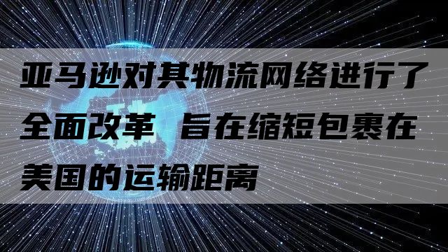 亚马逊对其物流网络进行了全面改革 旨在缩短包裹在美国的运输距离