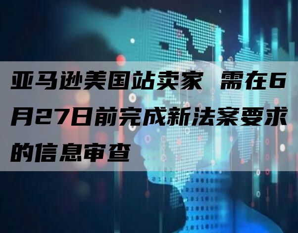 亚马逊美国站卖家 需在6月27日前完成新法案要求的信息审查