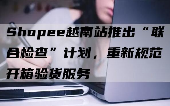 Shopee越南站推出“联合检查”计划，重新规范开箱验货服务