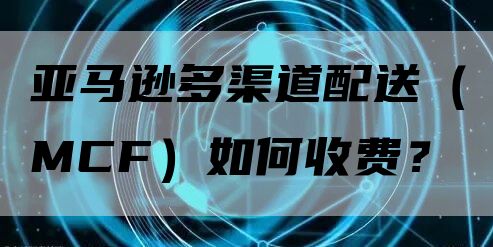 亚马逊多渠道配送（MCF）如何收费？