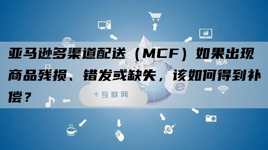 亚马逊多渠道配送（MCF）如果出现商品残损、错发或缺失，该如何得到补偿？