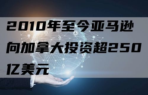 2010年至今亚马逊向加拿大投资超250亿美元