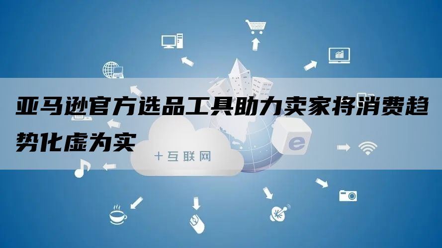 亚马逊官方选品工具助力卖家将消费趋势化虚为实