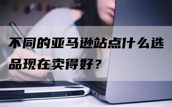 不同的亚马逊站点什么选品现在卖得好？