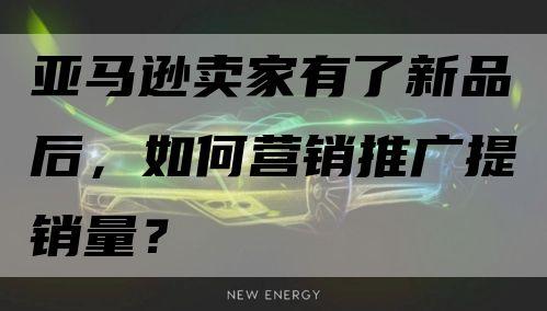 亚马逊卖家有了新品后，如何营销推广提销量？