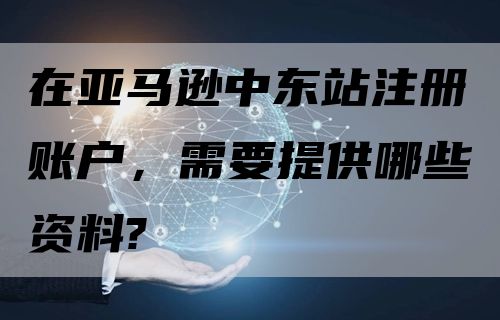 在亚马逊中东站注册账户，需要提供哪些资料?