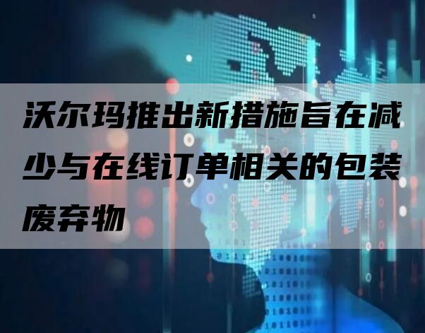 沃尔玛推出新措施旨在减少与在线订单相关的包装废弃物