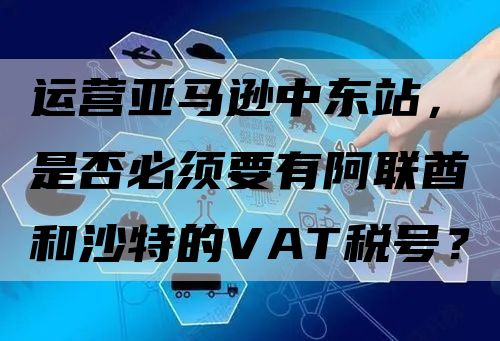 运营亚马逊中东站，是否必须要有阿联酋和沙特的VAT税号？