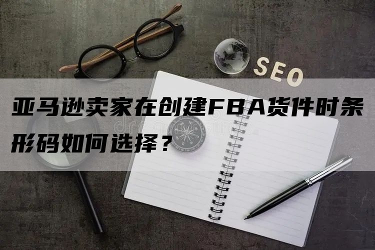 亚马逊卖家在创建FBA货件时条形码如何选择？