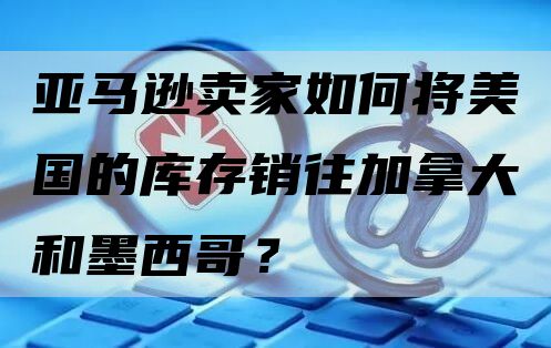 亚马逊卖家如何将美国的库存销往加拿大和墨西哥？