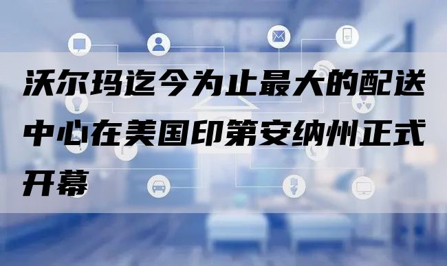 沃尔玛迄今为止最大的配送中心在美国印第安纳州正式开幕