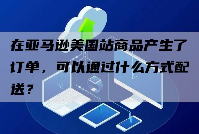 在亚马逊美国站商品产生了订单，可以通过什么方式配送？