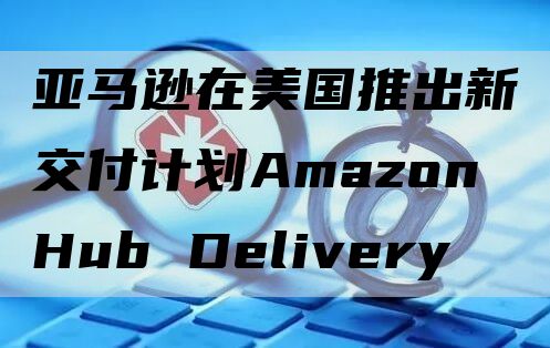 亚马逊在美国推出新交付计划Amazon Hub Delivery