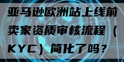 亚马逊欧洲站上线前卖家资质审核流程（KYC）简化了吗？