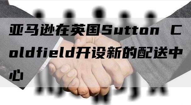 亚马逊在英国Sutton Coldfield开设新的配送中心